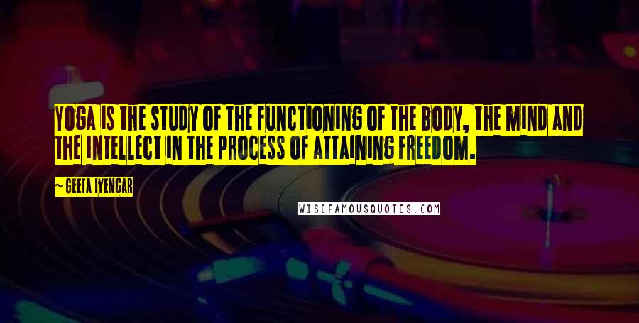 Geeta Iyengar Quotes: Yoga is the study of the functioning of the body, the mind and the intellect in the process of attaining freedom.