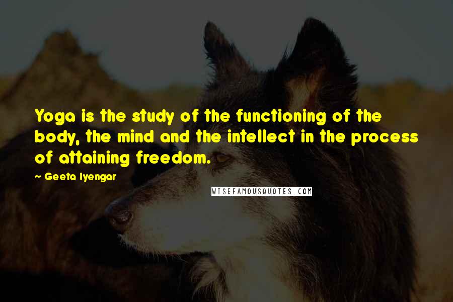 Geeta Iyengar Quotes: Yoga is the study of the functioning of the body, the mind and the intellect in the process of attaining freedom.