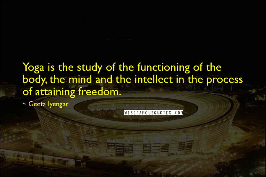 Geeta Iyengar Quotes: Yoga is the study of the functioning of the body, the mind and the intellect in the process of attaining freedom.