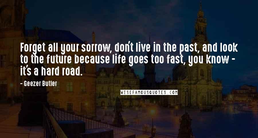 Geezer Butler Quotes: Forget all your sorrow, don't live in the past, and look to the future because life goes too fast, you know - it's a hard road.