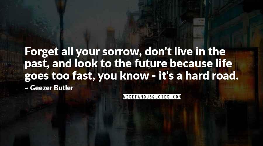 Geezer Butler Quotes: Forget all your sorrow, don't live in the past, and look to the future because life goes too fast, you know - it's a hard road.