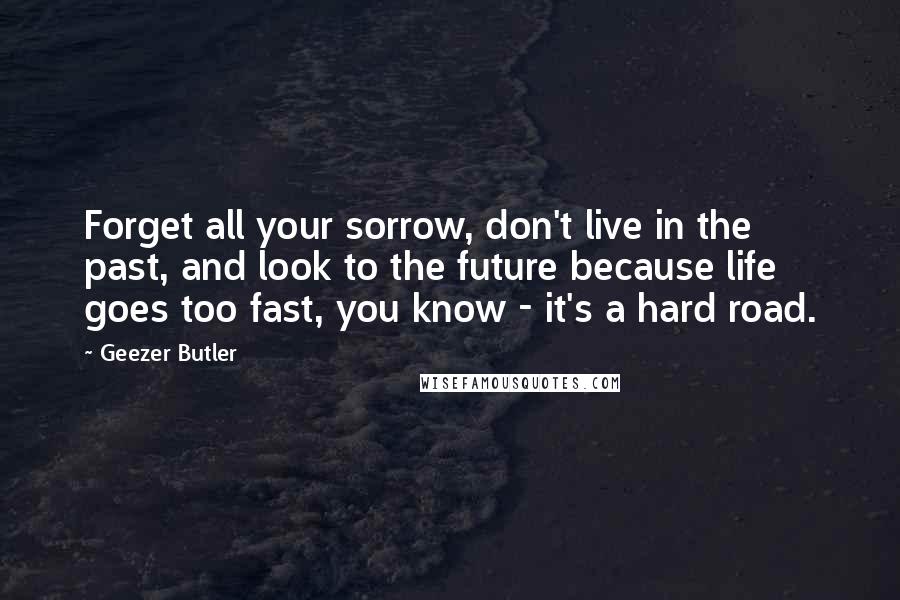 Geezer Butler Quotes: Forget all your sorrow, don't live in the past, and look to the future because life goes too fast, you know - it's a hard road.