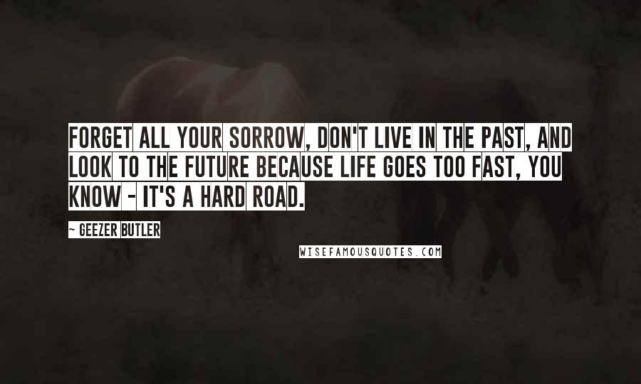 Geezer Butler Quotes: Forget all your sorrow, don't live in the past, and look to the future because life goes too fast, you know - it's a hard road.