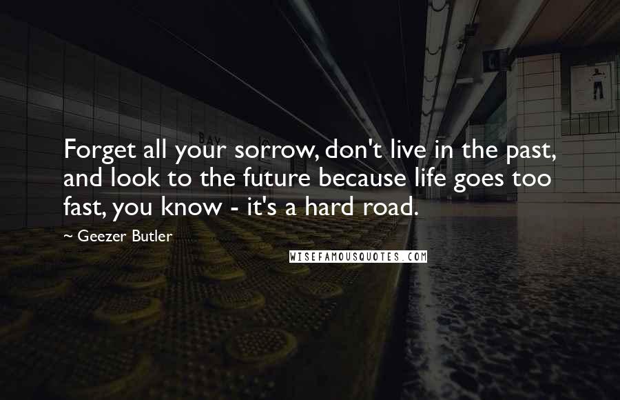 Geezer Butler Quotes: Forget all your sorrow, don't live in the past, and look to the future because life goes too fast, you know - it's a hard road.