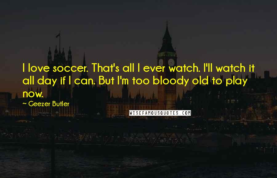 Geezer Butler Quotes: I love soccer. That's all I ever watch. I'll watch it all day if I can. But I'm too bloody old to play now.
