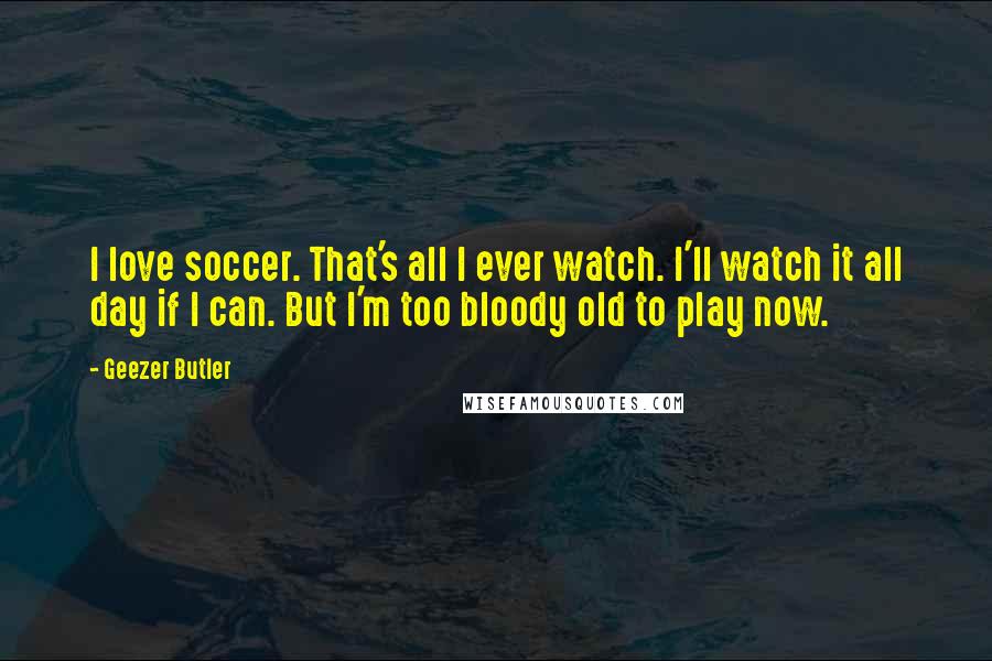 Geezer Butler Quotes: I love soccer. That's all I ever watch. I'll watch it all day if I can. But I'm too bloody old to play now.