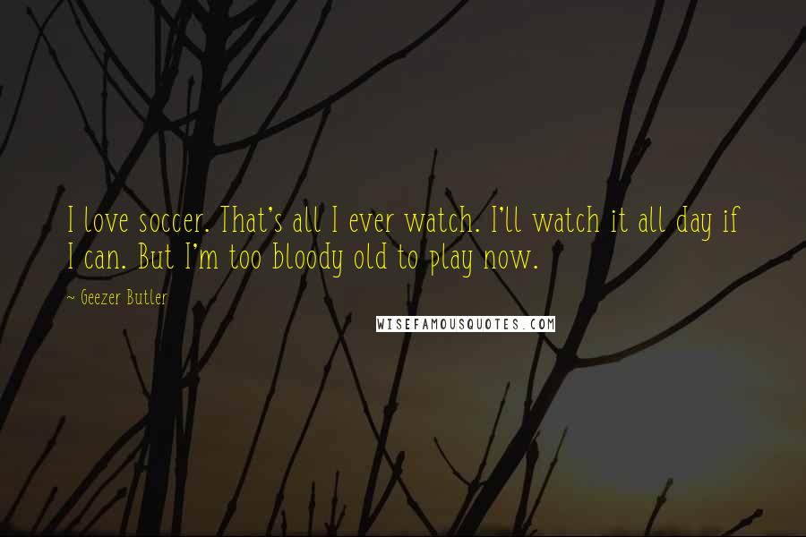 Geezer Butler Quotes: I love soccer. That's all I ever watch. I'll watch it all day if I can. But I'm too bloody old to play now.