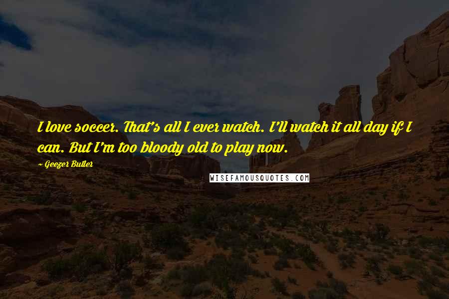 Geezer Butler Quotes: I love soccer. That's all I ever watch. I'll watch it all day if I can. But I'm too bloody old to play now.
