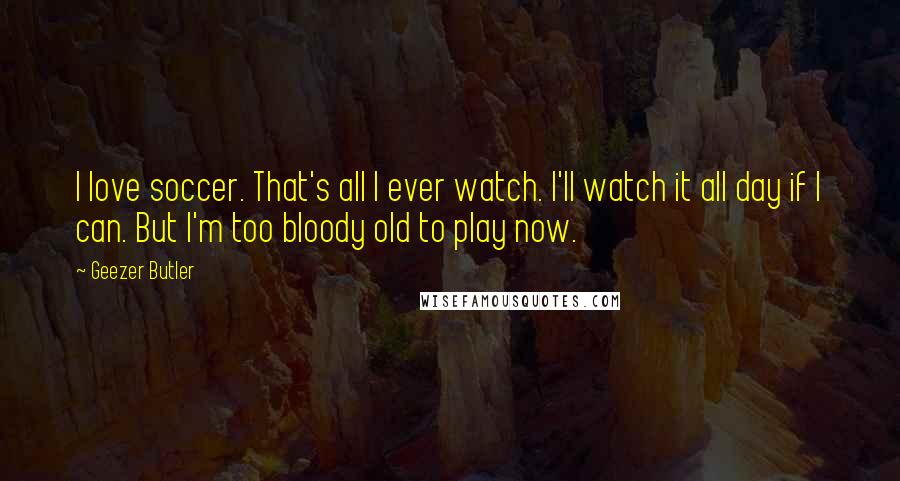 Geezer Butler Quotes: I love soccer. That's all I ever watch. I'll watch it all day if I can. But I'm too bloody old to play now.