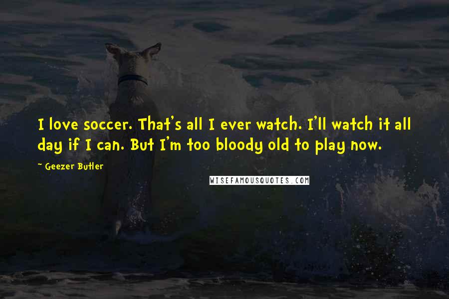 Geezer Butler Quotes: I love soccer. That's all I ever watch. I'll watch it all day if I can. But I'm too bloody old to play now.