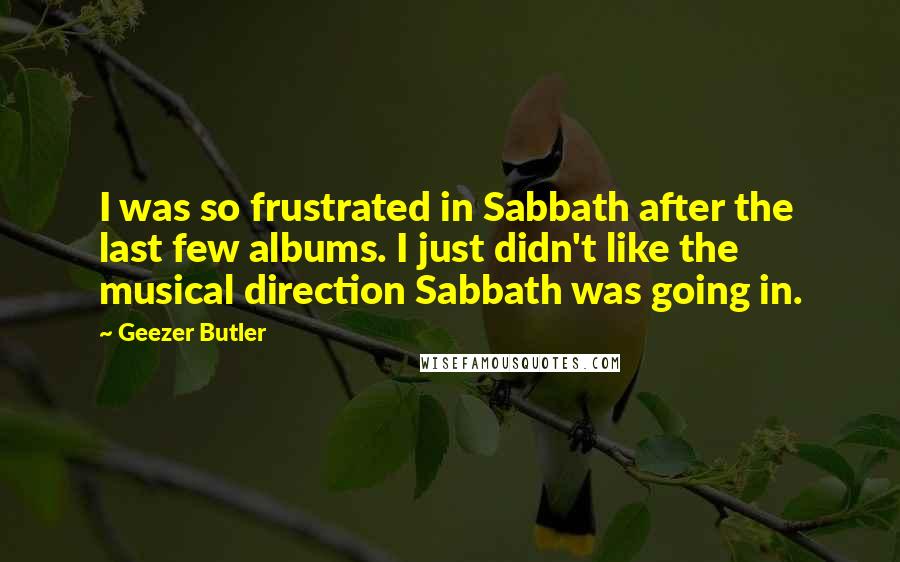 Geezer Butler Quotes: I was so frustrated in Sabbath after the last few albums. I just didn't like the musical direction Sabbath was going in.