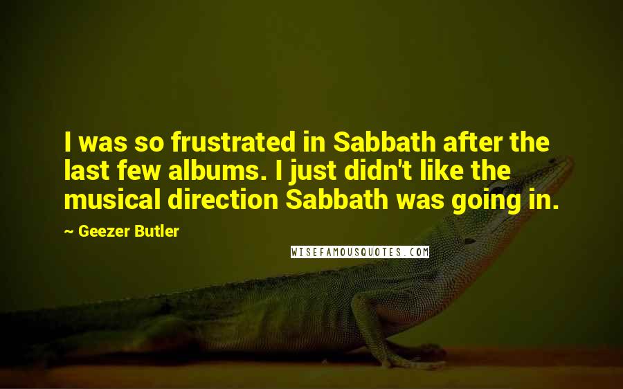 Geezer Butler Quotes: I was so frustrated in Sabbath after the last few albums. I just didn't like the musical direction Sabbath was going in.