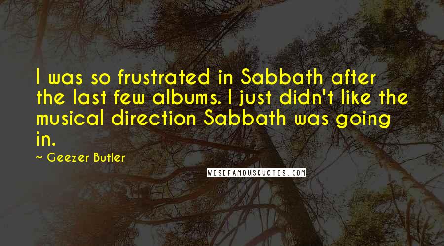 Geezer Butler Quotes: I was so frustrated in Sabbath after the last few albums. I just didn't like the musical direction Sabbath was going in.