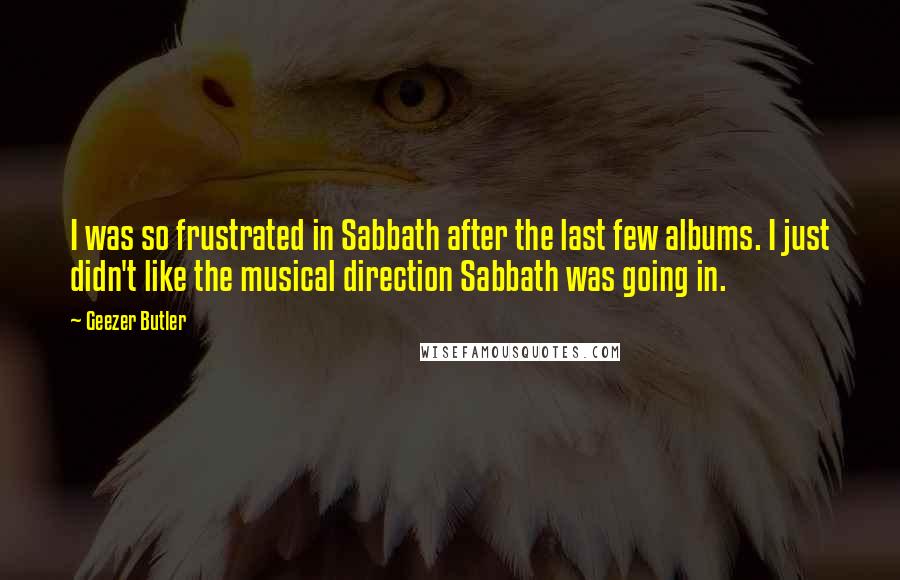 Geezer Butler Quotes: I was so frustrated in Sabbath after the last few albums. I just didn't like the musical direction Sabbath was going in.