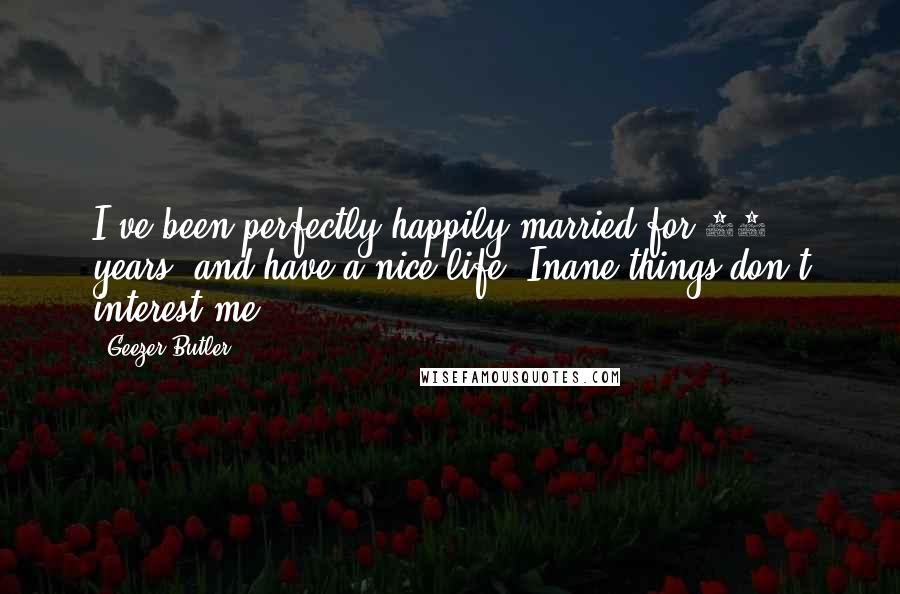 Geezer Butler Quotes: I've been perfectly happily married for 25 years, and have a nice life. Inane things don't interest me.