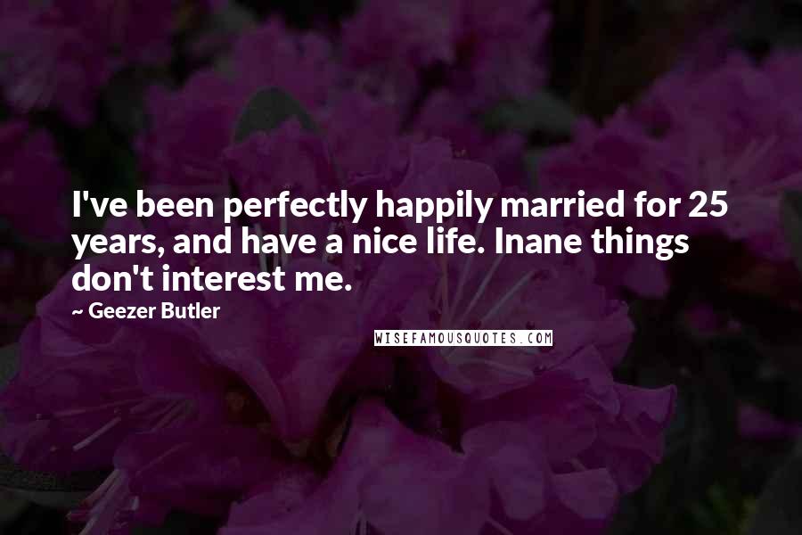 Geezer Butler Quotes: I've been perfectly happily married for 25 years, and have a nice life. Inane things don't interest me.