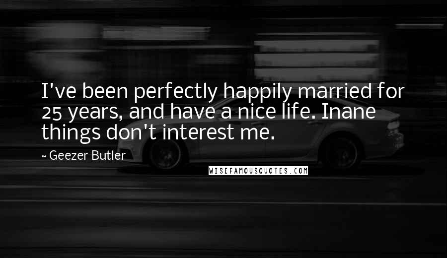 Geezer Butler Quotes: I've been perfectly happily married for 25 years, and have a nice life. Inane things don't interest me.