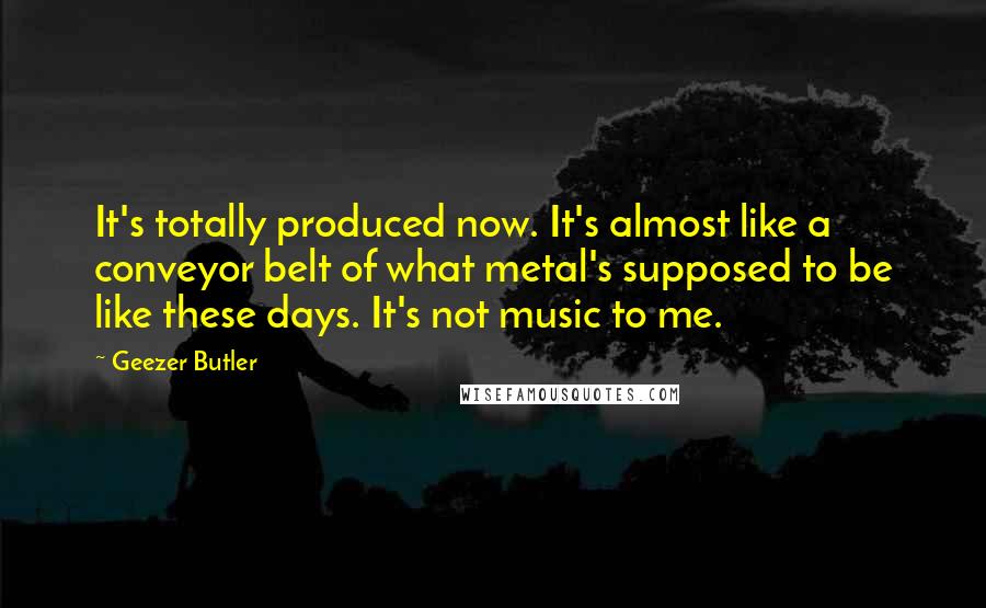 Geezer Butler Quotes: It's totally produced now. It's almost like a conveyor belt of what metal's supposed to be like these days. It's not music to me.