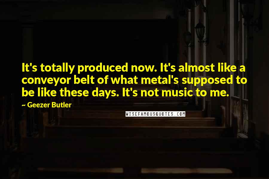 Geezer Butler Quotes: It's totally produced now. It's almost like a conveyor belt of what metal's supposed to be like these days. It's not music to me.