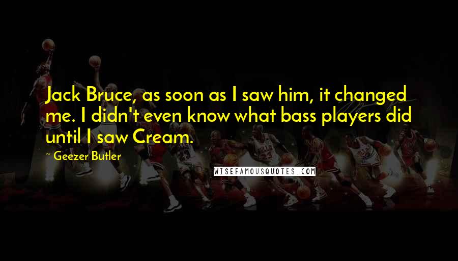 Geezer Butler Quotes: Jack Bruce, as soon as I saw him, it changed me. I didn't even know what bass players did until I saw Cream.