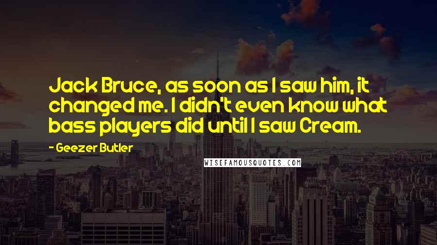 Geezer Butler Quotes: Jack Bruce, as soon as I saw him, it changed me. I didn't even know what bass players did until I saw Cream.