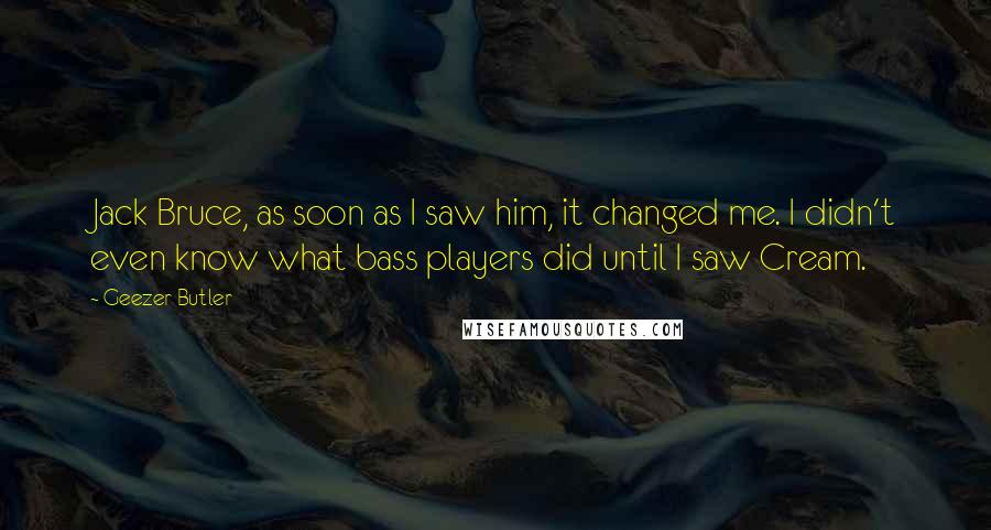 Geezer Butler Quotes: Jack Bruce, as soon as I saw him, it changed me. I didn't even know what bass players did until I saw Cream.