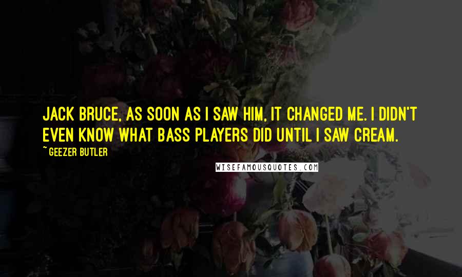 Geezer Butler Quotes: Jack Bruce, as soon as I saw him, it changed me. I didn't even know what bass players did until I saw Cream.