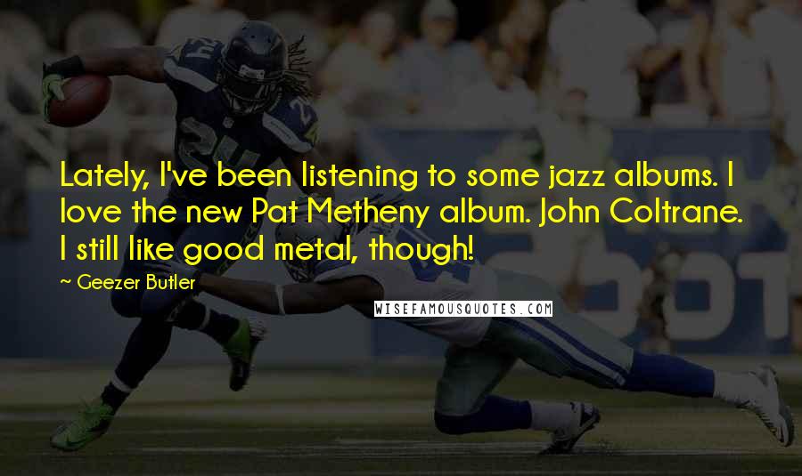 Geezer Butler Quotes: Lately, I've been listening to some jazz albums. I love the new Pat Metheny album. John Coltrane. I still like good metal, though!
