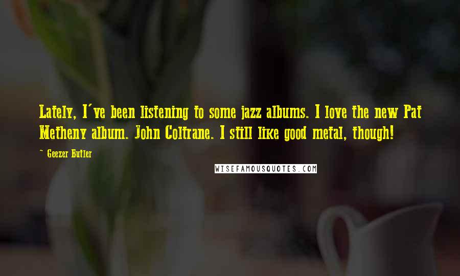 Geezer Butler Quotes: Lately, I've been listening to some jazz albums. I love the new Pat Metheny album. John Coltrane. I still like good metal, though!