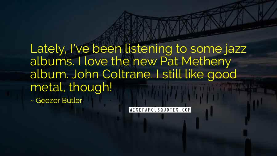 Geezer Butler Quotes: Lately, I've been listening to some jazz albums. I love the new Pat Metheny album. John Coltrane. I still like good metal, though!