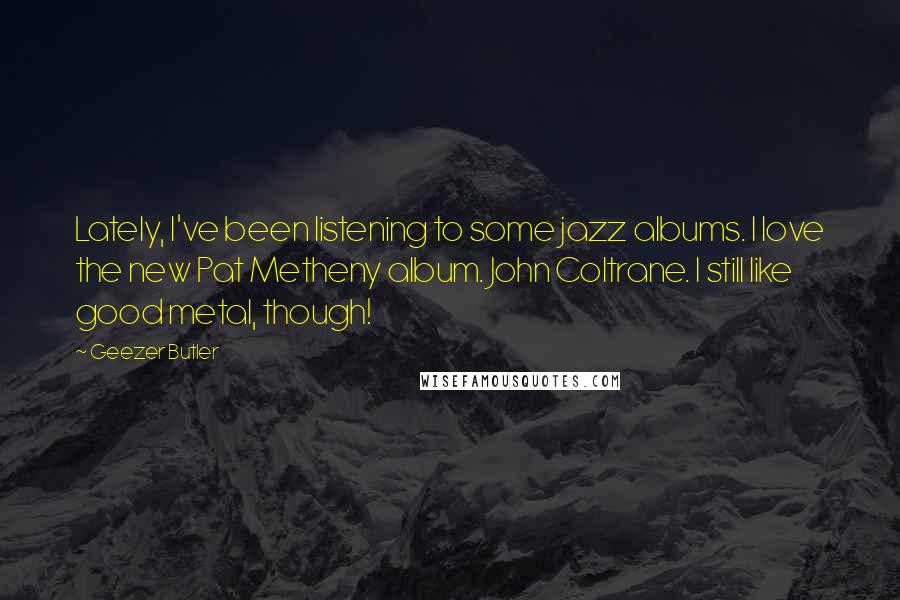 Geezer Butler Quotes: Lately, I've been listening to some jazz albums. I love the new Pat Metheny album. John Coltrane. I still like good metal, though!