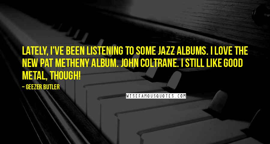 Geezer Butler Quotes: Lately, I've been listening to some jazz albums. I love the new Pat Metheny album. John Coltrane. I still like good metal, though!