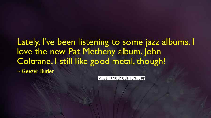 Geezer Butler Quotes: Lately, I've been listening to some jazz albums. I love the new Pat Metheny album. John Coltrane. I still like good metal, though!