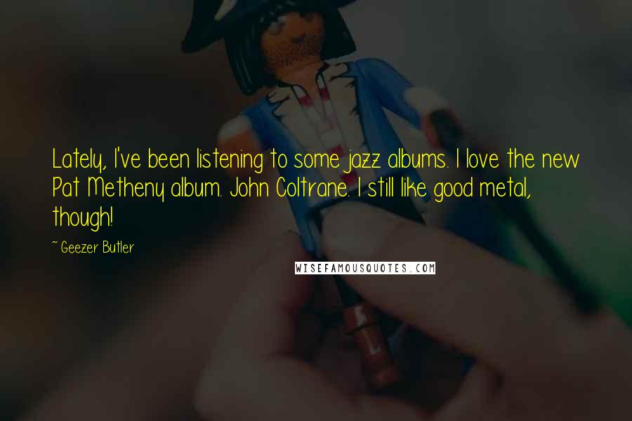 Geezer Butler Quotes: Lately, I've been listening to some jazz albums. I love the new Pat Metheny album. John Coltrane. I still like good metal, though!