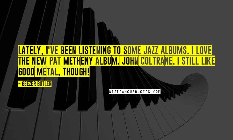 Geezer Butler Quotes: Lately, I've been listening to some jazz albums. I love the new Pat Metheny album. John Coltrane. I still like good metal, though!