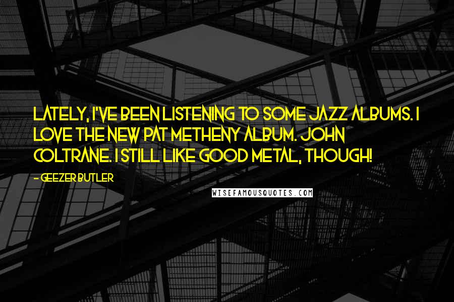 Geezer Butler Quotes: Lately, I've been listening to some jazz albums. I love the new Pat Metheny album. John Coltrane. I still like good metal, though!