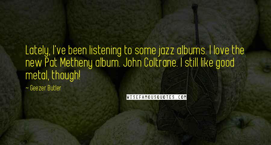 Geezer Butler Quotes: Lately, I've been listening to some jazz albums. I love the new Pat Metheny album. John Coltrane. I still like good metal, though!