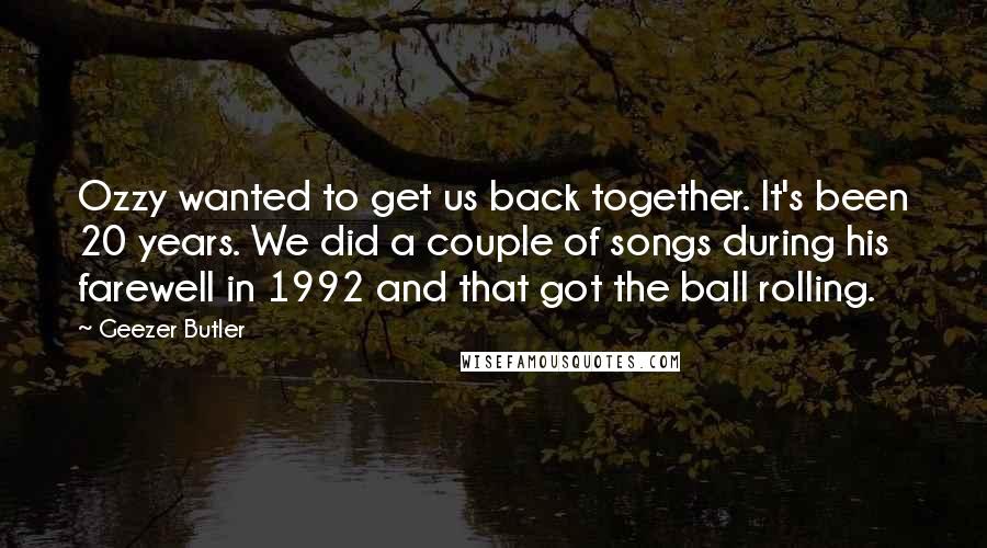 Geezer Butler Quotes: Ozzy wanted to get us back together. It's been 20 years. We did a couple of songs during his farewell in 1992 and that got the ball rolling.