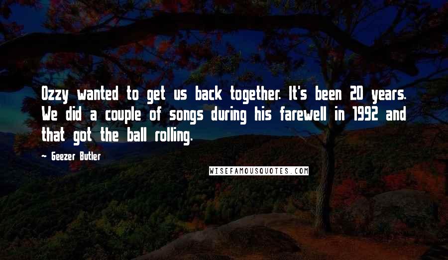 Geezer Butler Quotes: Ozzy wanted to get us back together. It's been 20 years. We did a couple of songs during his farewell in 1992 and that got the ball rolling.