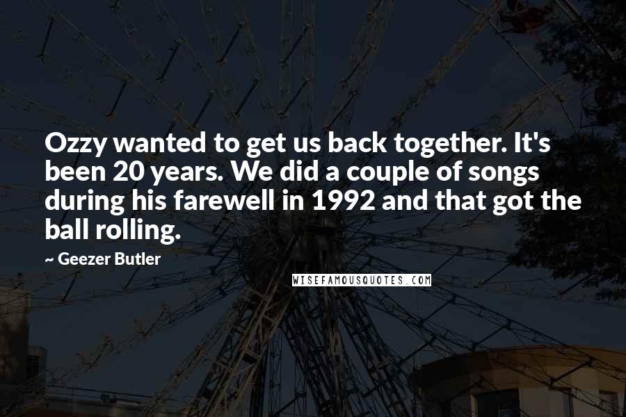 Geezer Butler Quotes: Ozzy wanted to get us back together. It's been 20 years. We did a couple of songs during his farewell in 1992 and that got the ball rolling.