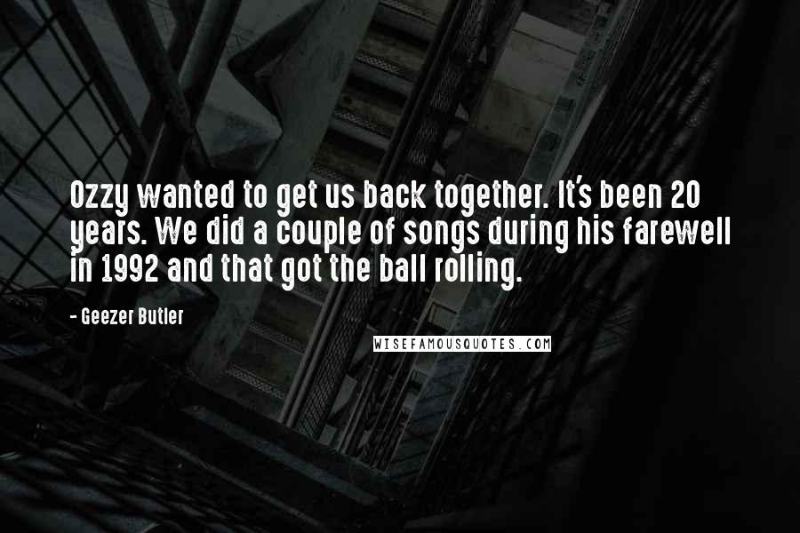 Geezer Butler Quotes: Ozzy wanted to get us back together. It's been 20 years. We did a couple of songs during his farewell in 1992 and that got the ball rolling.