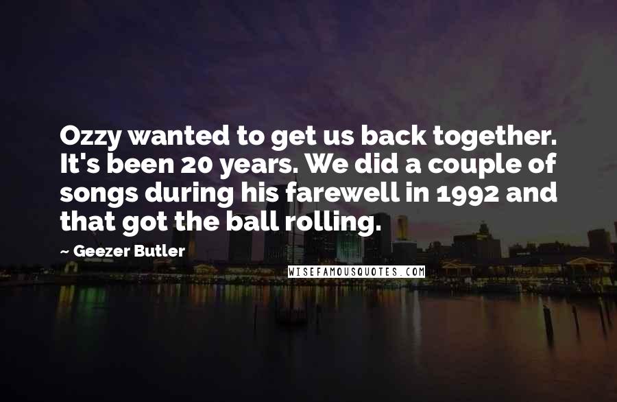 Geezer Butler Quotes: Ozzy wanted to get us back together. It's been 20 years. We did a couple of songs during his farewell in 1992 and that got the ball rolling.