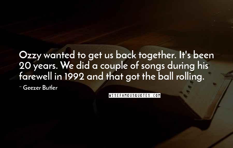 Geezer Butler Quotes: Ozzy wanted to get us back together. It's been 20 years. We did a couple of songs during his farewell in 1992 and that got the ball rolling.