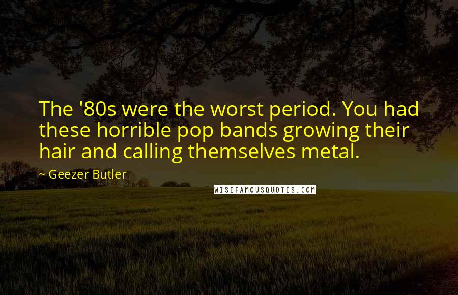Geezer Butler Quotes: The '80s were the worst period. You had these horrible pop bands growing their hair and calling themselves metal.
