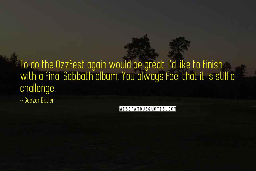 Geezer Butler Quotes: To do the Ozzfest again would be great. I'd like to finish with a final Sabbath album. You always feel that it is still a challenge.