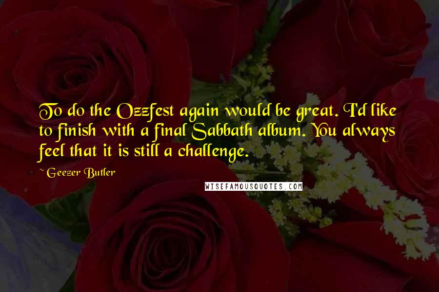 Geezer Butler Quotes: To do the Ozzfest again would be great. I'd like to finish with a final Sabbath album. You always feel that it is still a challenge.