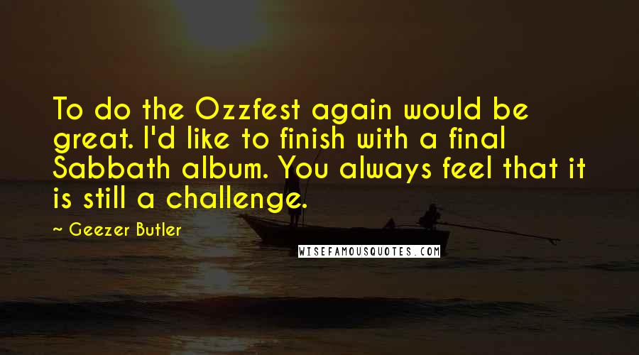 Geezer Butler Quotes: To do the Ozzfest again would be great. I'd like to finish with a final Sabbath album. You always feel that it is still a challenge.