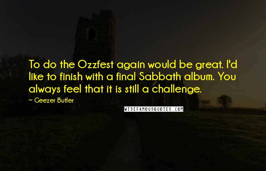 Geezer Butler Quotes: To do the Ozzfest again would be great. I'd like to finish with a final Sabbath album. You always feel that it is still a challenge.