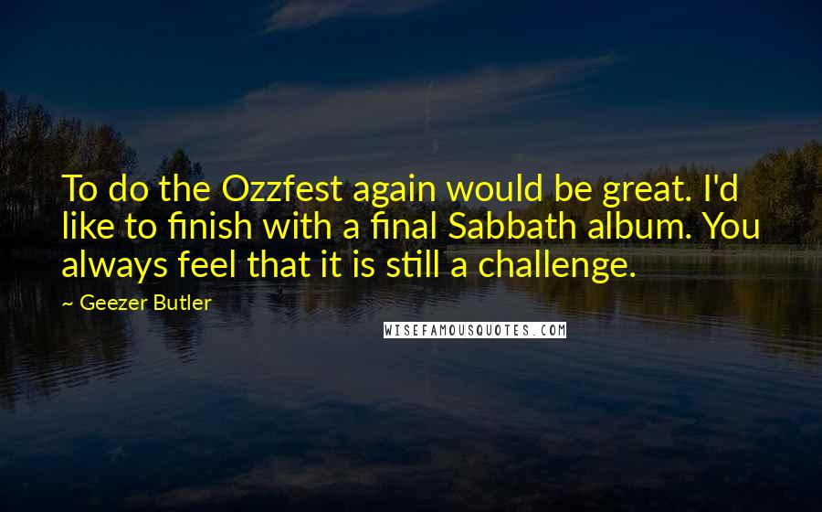 Geezer Butler Quotes: To do the Ozzfest again would be great. I'd like to finish with a final Sabbath album. You always feel that it is still a challenge.