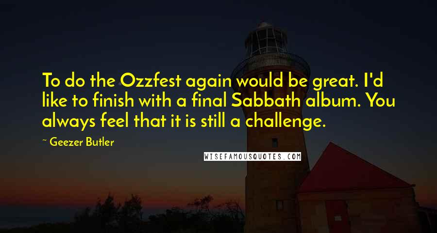 Geezer Butler Quotes: To do the Ozzfest again would be great. I'd like to finish with a final Sabbath album. You always feel that it is still a challenge.